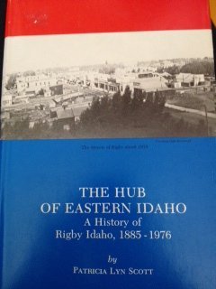 The hub of Eastern Idaho: A history of Rigby, Idaho, 1885-1976 Scott, Patricia L